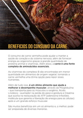 O consumo de carne vermelha pode ajudar a manter a
saúde do coração e do sistema nervoso, além de fornecer
energia ao organismo graças à grande quantidade de
proteína animal e vitaminas. Além disso, a carne é uma fonte
completa de aminoácidos essenciais.
As vitaminas do complexo B são encontradas em menor
quantidade em alimentos de origem vegetal, tornando a
carne vermelha uma ótima opção para repor esses
nutrientes.
Além de tudo isso, é um ótimo alimento que ajuda a
melhorar o desempenho muscular, através da Mioglobulina
- que transporta para os músculos o oxigênio, Ácido
Linoleico - auxiliador na perda do peso e gordura e Creatina
que auxilia na restauração do ATP (adenosina trifosfato,
molécula que garante a liberação de energia para as células)
após e um grande esforço muscular.
São muitos benefícios em um só alimento e, o melhor, pode
ser preparada de diversas maneiras.
BENEFICIOS DO CONSUMO DA CARNE
´
 