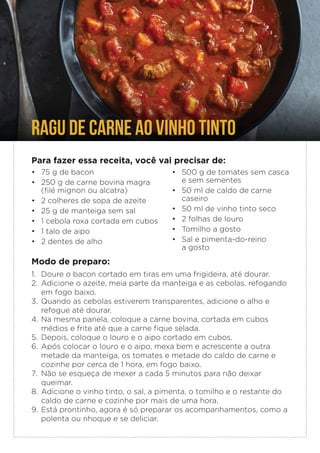 RAGU DE CARNE AO VINHO TINTO
Para fazer essa receita, você vai precisar de:
• 75 g de bacon
• 250 g de carne bovina magra
(filé mignon ou alcatra)
• 2 colheres de sopa de azeite
• 25 g de manteiga sem sal
• 1 cebola roxa cortada em cubos
• 1 talo de aipo
• 2 dentes de alho
Modo de preparo:
1. Doure o bacon cortado em tiras em uma frigideira, até dourar.
2. Adicione o azeite, meia parte da manteiga e as cebolas, refogando
em fogo baixo.
3. Quando as cebolas estiverem transparentes, adicione o alho e
refogue até dourar.
4. Na mesma panela, coloque a carne bovina, cortada em cubos
médios e frite até que a carne fique selada.
5. Depois, coloque o louro e o aipo cortado em cubos.
6. Após colocar o louro e o aipo, mexa bem e acrescente a outra
metade da manteiga, os tomates e metade do caldo de carne e
cozinhe por cerca de 1 hora, em fogo baixo.
7. Não se esqueça de mexer a cada 5 minutos para não deixar
queimar.
8. Adicione o vinho tinto, o sal, a pimenta, o tomilho e o restante do
caldo de carne e cozinhe por mais de uma hora.
9. Está prontinho, agora é só preparar os acompanhamentos, como a
polenta ou nhoque e se deliciar.
• 500 g de tomates sem casca
e sem sementes
• 50 ml de caldo de carne
caseiro
• 50 ml de vinho tinto seco
• 2 folhas de louro
• Tomilho a gosto
• Sal e pimenta-do-reino
a gosto
 
