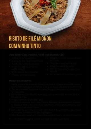 Para fazer essa receita, você vai precisar de:
• 300 g de arroz arbóreo
• 300 g de filé mignon em tiras
• 150 ml de vinho tinto seco
• 50 ml de azeite de oliva
extra virgem
• ¼ de cebola bem picada
• 1 dente de alho picado
Modo de preparo:
1. Já na panela de pressão, aqueça o óleo e refogue a cebola. Junte a
carne, tempere com pimenta e sal e refogue até dourar levemente.
2. Em uma panela, adicione o azeite extra virgem com a cebola e o
alho picado.
3. Deixe dourar um pouco, e em seguida, acrescente as tiras de filé
mignon e frite.
4. Após, coloque o tomate seco.
5. Logo em seguida, adicione o arroz arbóreo, sal e pimenta a gosto,
e coloque também o caldo de legumes e mexa gradualmente por
15 minutos em fogo baixo.
6. Em seguida adicione o vinho tinto seco e deixe cozinhar por mais
5 minutos, continuando em fogo baixo.
7. Para finalizar, coloque o queijo parmesão, creme de leite e salsinha.
Para acompanhar, uma salada caprese irá cair muito bem.
• 30 g de tomate seco cortado
em tiras
• 30 g de queijo parmesão
• 60 g de creme de leite
• 700 ml de caldo de legumes
líquido
• Sal, pimenta e salsinha a gosto
RISOTO DE FILÉ MIGNON
COM VINHO TINTO
 