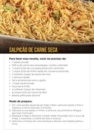 SALPICÃO DE CARNE SECA
Para fazer essa receita, você vai precisar de:
• 1 cebola picada
• 500 g de carne-seca dessalgada, cozida e desfiada
• 1 xícara (chá) de uva-passa preta sem sementes
• 1 xícara (chá) de milho-verde em conserva escorrido
• 2 colheres (sopa) de azeite de oliva
• 1 cenoura ralada
• Sal e pimenta-do-reino a gosto
• 1 maçã verde picada
• Suco de ½ limão
• 4 colheres (sopa) de maionese
• ½ xícara (chá) de creme de leite
• Batata palha para decorar
Modo de preparo:
1. Em uma panela aquecida em fogo médio, adicione azeite e frite a
cebola e a carne seca por 3 minutos.
2. Adicione a uva-passa, o milho, a cenoura, sal, pimenta e refogue
por mais 3 minutos.
3. Desligue o fogo e adicione a maçã verde misturada com o suco de
limão, a maionese, o creme de leite e misture.
4. Adicione a mistura em uma travessa e decore com batata palha e
sirva.
 