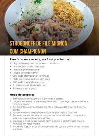 Para fazer essa receita, você vai precisar de:
• 1 kg de filé mignon cortado em tiras finas
• 1 colher (sopa) de manteiga
• 1 cebola grande picada
• 1 cubo de caldo carne
• 200 g de champignon laminado
• 1 lata de creme de leite sem soro
• 200 g de requeijão cremoso
• 2 colheres (sopa) de ketchup
• Pimenta e sal a gosto
Modo de preparo:
1. Tempere a carne com sal e pimenta a gosto.
2. Logo após, em uma panela grande com manteiga, doure a cebola
picada e o alho.
3. Acrescente a carne gradualmente e refogue até a carne ficar no
ponto.
4. Acrescente o champignon e cozinhe por mais 5 minutos.
5. Em uma panela separada, misture o creme de leite, o requeijão, o
ketchup, a pimenta e sal a gosto.
6. Coloque a mistura na panela com a carne e cozinhe por mais 3
minutos em fogo médio.
7. Retire do fogo e sirva acompanhado de batata palha, arroz branco
e salada.
STROGONOFF DE FILÉ MIGNON
COM CHAMPIGNON
 