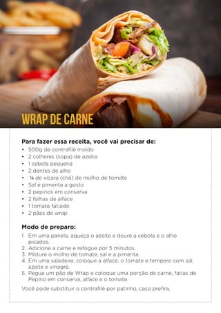 Para fazer essa receita, você vai precisar de:
• 500g de contrafilé moído
• 2 colheres (sopa) de azeite
• 1 cebola pequena
• 2 dentes de alho
• ¼ de xícara (chá) de molho de tomate
• Sal e pimenta a gosto
• 2 pepinos em conserva
• 2 folhas de alface
• 1 tomate fatiado
• 2 pães de wrap
Modo de preparo:
1. Em uma panela, aqueça o azeite e doure a cebola e o alho
picados.
2. Adicione a carne e refogue por 5 minutos.
3. Misture o molho de tomate, sal e a pimenta.
4. Em uma saladeira, coloque a alface, o tomate e tempere com sal,
azeite e vinagre.
5. Pegue um pão de Wrap e coloque uma porção de carne, fatias de
Pepino em conserva, alface e o tomate.
Você pode substituir o contrafilé por patinho, caso prefira.
WRAP DE CARNE
 