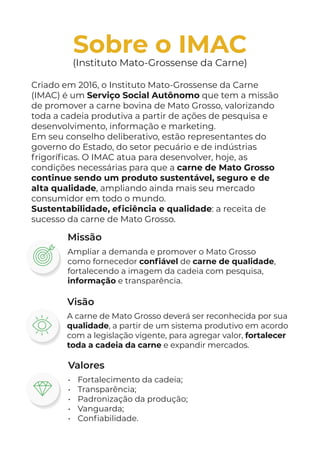 Criado em 2016, o Instituto Mato-Grossense da Carne
(IMAC) é um Serviço Social Autônomo que tem a missão
de promover a carne bovina de Mato Grosso, valorizando
toda a cadeia produtiva a partir de ações de pesquisa e
desenvolvimento, informação e marketing.
Em seu conselho deliberativo, estão representantes do
governo do Estado, do setor pecuário e de indústrias
frigoríficas. O IMAC atua para desenvolver, hoje, as
condições necessárias para que a carne de Mato Grosso
continue sendo um produto sustentável, seguro e de
alta qualidade, ampliando ainda mais seu mercado
consumidor em todo o mundo.
Sustentabilidade, eficiência e qualidade: a receita de
sucesso da carne de Mato Grosso.
Sobre o IMAC
(Instituto Mato-Grossense da Carne)
Visão
A carne de Mato Grosso deverá ser reconhecida por sua
qualidade, a partir de um sistema produtivo em acordo
com a legislação vigente, para agregar valor, fortalecer
toda a cadeia da carne e expandir mercados.
Ampliar a demanda e promover o Mato Grosso
como fornecedor confiável de carne de qualidade,
fortalecendo a imagem da cadeia com pesquisa,
informação e transparência.
Missão
Valores
• Fortalecimento da cadeia;
• Transparência;
• Padronização da produção;
• Vanguarda;
• Confiabilidade.
 