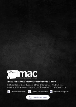 /imaccarnedemt www.imac.agr.br
mac
I
INSTITUTO MATO-GROSSENSE DA CARNE
Imac - Instituto Mato-Grossense da Carne
Edifício Helbor Dual Business Office & Corporate | Av. Dr. Hélio
Ribeiro, 525 | Alvorada | Cuiabá - MT | 78048-250 | (65) 3057-9291
/imac carnedemt
Clique nos links
 