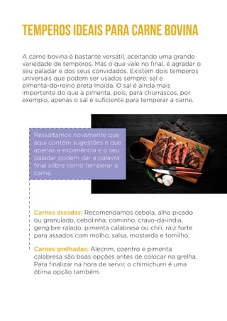 TEMPEROS IDEAIS PARA CARNE BOVINA
A carne bovina é bastante versátil, aceitando uma grande
variedade de temperos. Mas o que vale no final, é agradar o
seu paladar e dos seus convidados. Existem dois temperos
universais que podem ser usados sempre: sal e
pimenta-do-reino preta moída. O sal é ainda mais
importante do que a pimenta, pois, para churrascos, por
exemplo, apenas o sal é suficiente para temperar a carne.
Ressaltamos novamente que
aqui contém sugestões e que
apenas a experiência e o seu
paladar podem dar a palavra
final sobre como temperar a
carne.
Carnes assadas: Recomendamos cebola, alho picado
ou granulado, cebolinha, cominho, cravo-da-índia,
gengibre ralado, pimenta calabresa ou chili, raiz forte
para assados com molho, salsa, mostarda e tomilho.
Carnes grelhadas: Alecrim, coentro e pimenta
calabresa são boas opções antes de colocar na grelha.
Para finalizar na hora de servir, o chimichurri é uma
ótima opção também.
 