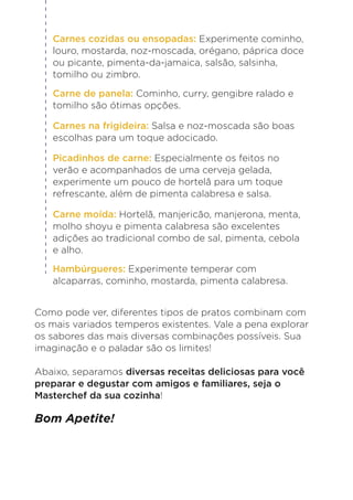 Como pode ver, diferentes tipos de pratos combinam com
os mais variados temperos existentes. Vale a pena explorar
os sabores das mais diversas combinações possíveis. Sua
imaginação e o paladar são os limites!
Abaixo, separamos diversas receitas deliciosas para você
preparar e degustar com amigos e familiares, seja o
Masterchef da sua cozinha!
Bom Apetite!
Carnes cozidas ou ensopadas: Experimente cominho,
louro, mostarda, noz-moscada, orégano, páprica doce
ou picante, pimenta-da-jamaica, salsão, salsinha,
tomilho ou zimbro.
Picadinhos de carne: Especialmente os feitos no
verão e acompanhados de uma cerveja gelada,
experimente um pouco de hortelã para um toque
refrescante, além de pimenta calabresa e salsa.
Carne moída: Hortelã, manjericão, manjerona, menta,
molho shoyu e pimenta calabresa são excelentes
adições ao tradicional combo de sal, pimenta, cebola
e alho.
Hambúrgueres: Experimente temperar com
alcaparras, cominho, mostarda, pimenta calabresa.
Carnes na frigideira: Salsa e noz-moscada são boas
escolhas para um toque adocicado.
Carne de panela: Cominho, curry, gengibre ralado e
tomilho são ótimas opções.
 