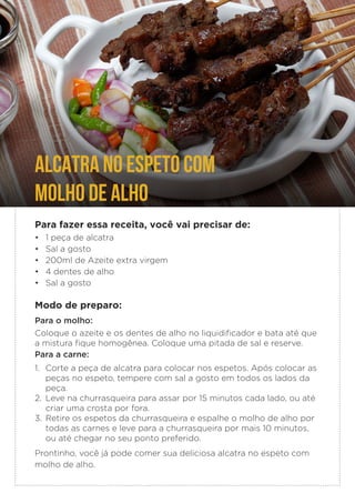 ALCATRA NO ESPETO COM
MOLHO DE ALHO
Para fazer essa receita, você vai precisar de:
• 1 peça de alcatra
• Sal a gosto
• 200ml de Azeite extra virgem
• 4 dentes de alho
• Sal a gosto
Modo de preparo:
Para o molho:
Coloque o azeite e os dentes de alho no liquidificador e bata até que
a mistura fique homogênea. Coloque uma pitada de sal e reserve.
Para a carne:
1. Corte a peça de alcatra para colocar nos espetos. Após colocar as
peças no espeto, tempere com sal a gosto em todos os lados da
peça.
2. Leve na churrasqueira para assar por 15 minutos cada lado, ou até
criar uma crosta por fora.
3. Retire os espetos da churrasqueira e espalhe o molho de alho por
todas as carnes e leve para a churrasqueira por mais 10 minutos,
ou até chegar no seu ponto preferido.
Prontinho, você já pode comer sua deliciosa alcatra no espeto com
molho de alho.
 