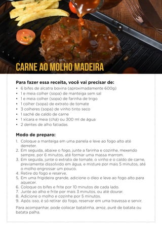 CARNE AO MOLHO MADEIRA
Para fazer essa receita, você vai precisar de:
• 6 bifes de alcatra bovina (aproximadamente 600g)
• 1 e meia colher (sopa) de manteiga sem sal
• 1 e meia colher (sopa) de farinha de trigo
• 1 colher (sopa) de extrato de tomate
• 3 colheres (sopa) de vinho tinto seco
• 1 sachê de caldo de carne
• 1 xícara e meia (chá) ou 300 ml de água
• 2 dentes de alho fatiadas
Modo de preparo:
1. Coloque a manteiga em uma panela e leve ao fogo alto até
derreter.
2. Em seguida, abaixe o fogo, junte a farinha e cozinhe, mexendo
sempre, por 6 minutos, até formar uma massa marrom.
3. Em seguida, junte o extrato de tomate, o vinho e o caldo de carne,
previamente dissolvido em água, e misture por mais 5 minutos, até
o molho engrossar um pouco.
4. Retire do fogo e reserve.
5. Em uma frigideira grande, adicione o óleo e leve ao fogo alto para
aquecer.
6. Coloque os bifes e frite por 10 minutos de cada lado.
7. Junte ao alho e frite por mais 3 minutos, ou até dourar.
8. Adicione o molho e cozinhe por 5 minutos.
9. Após isso, é só retirar do fogo, reservar em uma travessa e servir.
Para acompanhar, pode colocar batatinha, arroz, purê de batata ou
batata palha.
 