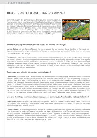 Retours d’expérience

Hellopolys : le jeu serieux par orange
Comme la plupart des grands groupes, Orange utilise les serious games,
notamment en interne pour la formation. Mais l’opérateur télécom s’est aussi
distingué en lançant un serious game destiné au grand public afin de présenter
ses métiers : Hellopolys. Dans ce jeu Facebook, le joueur se retrouve confronté
aux problématiques d’un opérateur réseau. Le jeu est aussi parfaitement intégré
à l’écosystème social media d’Orange, et bien sûr à Facebook. Pour en savoir
plus sur ce serious game très réussi, nous avons interrogé Laurence Galateau,
Campus Manager France et Lionel Fumado, Social Media Manager.

Pourriez-vous vous présenter et nous en dire plus sur vos missions chez Orange ?
Laurence Galateau : Je suis Campus Manager France, ce qui veut dire que je suis en charge de piloter et d’animer la politique de relation avec l’enseignement supérieur d’Orange. Je travaille avec un portefeuille d’écoles et j’anime un réseau
de chefs de projets chez Orange.
Lionel Fumado : Je travaille au sein du service communication corporate Orange et je suis plus spécifiquement en charge
des réseaux sociaux. Je m’occupe de l’accompagnement en interne du bon usage des réseaux sociaux et de la prise
de parole de la communication corporate sur les réseaux sociaux. C’est dans ce cadre que nous avons développé
Hellopolys pour notre communication vers les communautés digitales et en particulier sur Facebook. Le but étant de
sensibiliser nos audiences sur les enjeux de notre cœur de métier, et faire comprendre le rôle d’un opérateur comme
Orange en communiquant différemment.

Pouvez-vous nous présenter votre serious game Hellopolys ?
Lionel Fumado : Nous avons lancé l’année dernière une première version d’Hellopolys que nous considérons comme une
version « bêta ouverte». Nous avons lancé une nouvelle version le 20 novembre 2013 qui est beaucoup plus aboutie.
Cette nouvelle version est dotée d’un gameplay plus riche. La problématique d’Hellopolys est de faire connaître nos
métiers à une cible jeune, présente notamment sur Facebook. Après avoir testé différents formats de contenu et d’engagement, nous avons constaté que le gaming fonctionnait très bien sur Facebook. Forts de ces observations, nous avons
mis en place un concept de jeu qui ne se contente pas de «pousser» un message mais qui est lui-même le message.
Hellopolys n’est pas là pour délivrer un message promotionnel mais propose une immersion dans un univers imaginé
par Orange. Dans cette immersion via le jeu, nous confrontons le joueur à des choix pour lui faire comprendre les problématiques d’un opérateur réseau : quelles zones couvrir, difficultés d’implantation, règles à respecter, etc.

Vous avez choisi le jeu pour transmettre un message à vos communautés. À quelles cibles s’adresse Hellopolys ?
Lionel Fumado : Le jeu s’adresse d’abord à nos communautés Facebook. Il sera implémenté sur les pages Facebook de
nos différents pays, la cible étant internationale. Le jeu est simple et s’adresse au grand public pour faire comprendre les
enjeux d’un opérateur à tout le monde.
Laurence Galateau : Je me suis rapprochée de l’équipe de Lionel en voyant que le serious game est un levier qui est parlant
pour les étudiants et les jeunes diplômés. Le jeu est une approche intéressante pour interagir avec ces communautés.
Nous voulons faire converger les objectifs de la communication Corporate et ceux de la communication employeur.
Hellopolys fait passer un fort message « marque employeur » parce qu’il fait découvrir nos métiers. Nous voulons aussi
montrer, et notamment à la cible étudiante, la diversité des métiers chez Orange. D’ailleurs, le service marque employeur
a été mis à contribution pour collaborer avec l’équipe de Lionel.

11

 