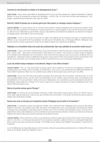 Retours d’expérience
Comment se sont déroulés la création et le développement du jeu ?
Lionel Fumado : Nous avons externalisé le développement et nous sommes passés par l’agence Nextedia et l’agence
Simlinx. Ils nous ont proposé le concept et le Gameplay « à la Sim City » et nous avons trouvé cette expérience « citybuilder » pertinente pour présenter notre cœur de métier.

Quel est l’intérêt de passer par un serious game pour faire passer un message marque employeur ?
Laurence Galateau : Le serious game est un outil de communication marque employeur parmi beaucoup d’autres. Etant
donné notre cible, présente sur Facebook, le serious game est un support adapté. Il nous permet de toucher la cible là
où elle se trouve. Hellopolys a aussi l’intérêt, via le jeu, de présenter concrètement la réalité de nos métiers et d’instaurer
un dialogue avec notre cible et nos communautés.
Lionel Fumado : C’est un bon moyen de toucher un public très sollicité par les marques mais avec un positionnement
différent. Le jeu nous permet de nous adresser une cible jeune et étudiante avec un message différent. Hellopolys nous
permet d’avoir un retour quasiment en direct et de mettre en place une vraie forme de dialogue.

Hellopolys a eu d’excellents retours de la part des professionnels, êtes-vous satisfaits de la première version du jeu ?
Lionel Fumado : Le jeu a très bien marché lorsque nous l’avons lancé et a été très bien reçu par les communautés hightech, techno, web… Nous avons recruté jusqu’à 7000 joueurs. En interne, nous avons un certain niveau d’exigence
et de qualité sur les dispositifs que nous lançons. Nous nous sommes aperçus que nous pouvions améliorer le jeu et
l’expérience, notamment suite aux feedbacks des joueurs. Nous avons moins communiqué sur le jeu ces derniers mois
afin de nous concentrer sur la nouvelle version sortie en novembre et qui a de nombreuses améliorations.

Le jeu est orienté marque employeur et recrutement, intègre-t-il vos offres d’emploi ?
Laurence Galateau : Non, ce n’est pas l’objet du serious game. Nous préférons montrer qu’une expérience digitale est
possible grâce aux métiers cœurs d’Orange. Et évidemment, avec ce jeu, nous présentons les différentes facettes de
notre métier d’opérateur. Mais nous ne souhaitons pas utiliser le serious game pour promouvoir nos offres.
Lionel Fumado : Nous nous sommes aussi posés la question de la promotion de nos produits, mais là encore, ce n’est
pas la problématique du jeu, qui est voué à la présentation de nos métiers. Nous sommes dans une expérience de
sensibilisation et non de promotion. Après avoir joué à Helloppolys, nous souhaitons que les participants associent la
thématique réseau télécom à Orange. Et la mise en place de ce réseau demande de vraies compétences que nous
faisons découvrir grâce au jeu.

Etait-ce le premier serious game d’Orange ?
Lionel Fumado : En termes de communication corporate, c’était notre premier serious game. Sinon, en interne nous en
avons déjà organisé beaucoup mais ils sont plus orientés vers la formation. C’est aussi notre premier serious game à
intégrer des mécaniques sociales.

Pouvez-vous nous en dire plus sur la deuxième version d’Hellopolys qui est sortie le 20 novembre ?
Lionel Fumado : La deuxième version est largement étoffée, avec notamment des challenges entre joueurs et des parties
limitées à une heure. Nous allons aussi créer des arbres d’investissement, avec une présentation des branches métiers
d’Orange. Nous envisageons aussi beaucoup de choses pour 2014 en fonction de la réception du jeu. Ce sont principalement les retours des utilisateurs qui nous orienteront sur les prochaines évolutions. Nous nous donnons le temps de
collecter les retours des joueurs avant de penser aux évolutions futures.
Laurence Galateau : Nous cherchons à créer un jeu pérenne qui prenne place dans le long terme. Nous ne sommes pas
dans le « one shot », comme pour le lancement d’un produit par exemple. L’idée est d’avoir un vrai dispositif relationnel.
Nous voulons que le jeu soit associé à Orange, c’est d’ailleurs pour cela qu’il est intégré à nos espaces, notamment sur
Facebook.
La V2 d’Hellopolys est disponible depuis le 20 novembre, elle sera accessible prochainement sur mobile (iOS) et sera
suivie d’une version Android et Tablette en 2014.

12

 