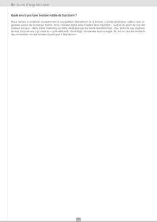 Retours d’expérience
Quelle sera la prochaine évolution notable de Brandstorm ?
Nous tenons à améliorer constamment la compétition Brandstorm et à innover. L’année prochaine, celle-ci sera organisée autour de la marque Kiehl’s. Ainsi, l’aspect digital sera d’autant plus important – surtout du point de vue des
réseaux sociaux – dans le mix marketing qui sera développé par les futurs brandstormers. D’un point de vue organisationnel, nous tenons à pousser le « cycle wildcard » davantage, de manière à encourager de plus en plus les étudiants
des universités non-partenaires à participer à Brandstorm.

14

 