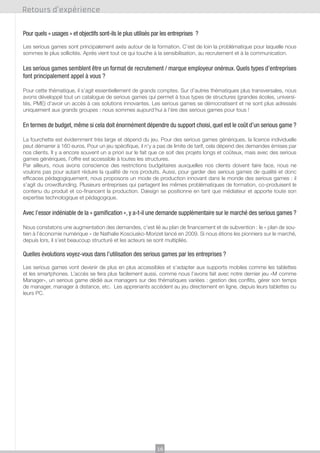 Retours d’expérience
Pour quels « usages » et objectifs sont-ils le plus utilisés par les entreprises ?
Les serious games sont principalement axés autour de la formation. C’est de loin la problématique pour laquelle nous
sommes le plus sollicités. Après vient tout ce qui touche à la sensibilisation, au recrutement et à la communication.

Les serious games semblent être un format de recrutement / marque employeur onéreux. Quels types d’entreprises
font principalement appel à vous ?
Pour cette thématique, il s’agit essentiellement de grands comptes. Sur d’autres thématiques plus transversales, nous
avons développé tout un catalogue de serious games qui permet à tous types de structures (grandes écoles, universités, PME) d’avoir un accès à ces solutions innovantes. Les serious games se démocratisent et ne sont plus adressés
uniquement aux grands groupes : nous sommes aujourd’hui à l’ère des serious games pour tous !

En termes de budget, même si cela doit énormément dépendre du support choisi, quel est le coût d’un serious game ?
La fourchette est évidemment très large et dépend du jeu. Pour des serious games génériques, la licence individuelle
peut démarrer à 160 euros. Pour un jeu spécifique, il n’y a pas de limite de tarif, cela dépend des demandes émises par
nos clients. Il y a encore souvent un a priori sur le fait que ce soit des projets longs et coûteux, mais avec des serious
games génériques, l’offre est accessible à toutes les structures.
Par ailleurs, nous avons conscience des restrictions budgétaires auxquelles nos clients doivent faire face, nous ne
voulons pas pour autant réduire la qualité de nos produits. Aussi, pour garder des serious games de qualité et donc
efficaces pédagogiquement, nous proposons un mode de production innovant dans le monde des serious games : il
s’agit du crowdfunding. Plusieurs entreprises qui partagent les mêmes problématiques de formation, co-produisent le
contenu du produit et co-financent la production. Dæsign se positionne en tant que médiateur et apporte toute son
expertise technologique et pédagogique.

Avec l’essor indéniable de la « gamification », y a-t-il une demande supplémentaire sur le marché des serious games ?
Nous constatons une augmentation des demandes, c’est lié au plan de financement et de subvention : le « plan de soutien à l’économie numérique » de Nathalie Kosciusko-Morizet lancé en 2009. Si nous étions les pionniers sur le marché,
depuis lors, il s’est beaucoup structuré et les acteurs se sont multipliés.

Quelles évolutions voyez-vous dans l’utilisation des serious games par les entreprises ?
Les serious games vont devenir de plus en plus accessibles et s’adapter aux supports mobiles comme les tablettes
et les smartphones. L’accès se fera plus facilement aussi, comme nous l’avons fait avec notre dernier jeu «M comme
Manager», un serious game dédié aux managers sur des thématiques variées : gestion des conflits, gérer son temps
de manager, manager à distance, etc. Les apprenants accèdent au jeu directement en ligne, depuis leurs tablettes ou
leurs PC.

16

 