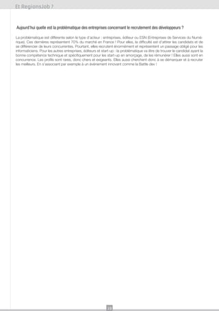 Et RegionsJob ?

Aujourd’hui quelle est la problématique des entreprises concernant le recrutement des développeurs ?
La problématique est différente selon le type d’acteur : entreprises, éditeur ou ESN (Entreprises de Services du Numérique). Ces dernières représentent 70% du marché en France ! Pour elles, la difficulté est d’attirer les candidats et de
se différencier de leurs concurrentes. Pourtant, elles recrutent énormément et représentent un passage obligé pour les
informaticiens. Pour les autres entreprises, éditeurs et start-up : la problématique va être de trouver le candidat ayant la
bonne compétence technique et spécifiquement pour les start-up en amorçage, de les rémunérer ! Elles aussi sont en
concurrence. Les profils sont rares, donc chers et exigeants. Elles aussi cherchent donc à se démarquer et à recruter
les meilleurs. En s’associant par exemple à un événement innovant comme la Battle dev !

19

 