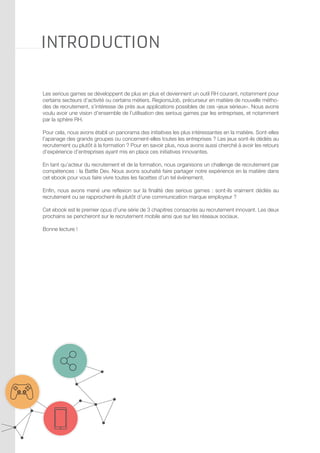 Introduction
Les serious games se développent de plus en plus et deviennent un outil RH courant, notamment pour
certains secteurs d’activité ou certains métiers. RegionsJob, précurseur en matière de nouvelle méthodes de recrutement, s’intéresse de près aux applications possibles de ces «jeux sérieux». Nous avons
voulu avoir une vision d’ensemble de l’utilisation des serious games par les entreprises, et notamment
par la sphère RH.
Pour cela, nous avons établi un panorama des initiatives les plus intéressantes en la matière. Sont-elles
l’apanage des grands groupes ou concernent-elles toutes les entreprises ? Les jeux sont-ils dédiés au
recrutement ou plutôt à la formation ? Pour en savoir plus, nous avons aussi cherché à avoir les retours
d’expérience d’entreprises ayant mis en place ces initiatives innovantes.
En tant qu’acteur du recrutement et de la formation, nous organisons un challenge de recrutement par
compétences : la Battle Dev. Nous avons souhaité faire partager notre expérience en la matière dans
cet ebook pour vous faire vivre toutes les facettes d’un tel événement.
Enfin, nous avons mené une reflexion sur la finalité des serious games : sont-ils vraiment dédiés au
recrutement ou se rapprochent-ils plutôt d’une communication marque employeur ?
Cet ebook est le premier opus d’une série de 3 chapitres consacrés au recrutement innovant. Les deux
prochains se pencheront sur le recrutement mobile ainsi que sur les réseaux sociaux.
Bonne lecture !

 
