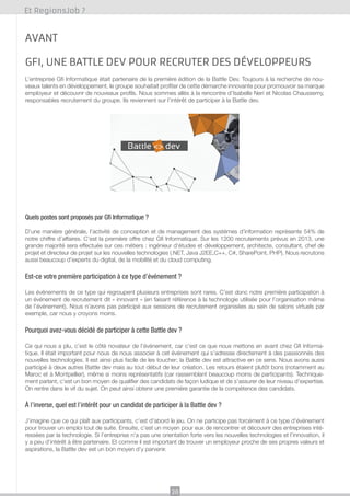 Et RegionsJob ?

Avant
GFI, une Battle dev pour recruter des développeurs
L’entreprise Gfi Informatique était partenaire de la première édition de la Battle Dev. Toujours à la recherche de nouveaux talents en développement, le groupe souhaitait profiter de cette démarche innovante pour promouvoir sa marque
employeur et découvrir de nouveaux profils. Nous sommes allés à la rencontre d’Isabelle Neri et Nicolas Chaussemy,
responsables recrutement du groupe. Ils reviennent sur l’intérêt de participer à la Battle dev.

Quels postes sont proposés par Gfi Informatique ?
D’une manière générale, l’activité de conception et de management des systèmes d’information représente 54% de
notre chiffre d’affaires. C’est la première offre chez Gfi Informatique. Sur les 1200 recrutements prévus en 2013, une
grande majorité sera effectuée sur ces métiers : ingénieur d’études et développement, architecte, consultant, chef de
projet et directeur de projet sur les nouvelles technologies (.NET, Java J2EE,C++, C#, SharePoint, PHP). Nous recrutons
aussi beaucoup d’experts du digital, de la mobilité et du cloud computing.

Est-ce votre première participation à ce type d’événement ?
Les événements de ce type qui regroupent plusieurs entreprises sont rares. C’est donc notre première participation à
un événement de recrutement dit « innovant » (en faisant référence à la technologie utilisée pour l’organisation même
de l’événement). Nous n’avons pas participé aux sessions de recrutement organisées au sein de salons virtuels par
exemple, car nous y croyons moins.

Pourquoi avez-vous décidé de participer à cette Battle dev ?
Ce qui nous a plu, c’est le côté novateur de l’événement, car c’est ce que nous mettons en avant chez Gfi Informatique. Il était important pour nous de nous associer à cet événement qui s’adresse directement à des passionnés des
nouvelles technologies. Il est ainsi plus facile de les toucher; la Battle dev est attractive en ce sens. Nous avons aussi
participé à deux autres Battle dev mais au tout début de leur création. Les retours étaient plutôt bons (notamment au
Maroc et à Montpellier), même si moins représentatifs (car rassemblant beaucoup moins de participants). Techniquement parlant, c’est un bon moyen de qualifier des candidats de façon ludique et de s’assurer de leur niveau d’expertise.
On rentre dans le vif du sujet. On peut ainsi obtenir une première garantie de la compétence des candidats.

À l’inverse, quel est l’intérêt pour un candidat de participer à la Battle dev ?
J’imagine que ce qui plaît aux participants, c’est d’abord le jeu. On ne participe pas forcément à ce type d’événement
pour trouver un emploi tout de suite. Ensuite, c’est un moyen pour eux de rencontrer et découvrir des entreprises intéressées par la technologie. Si l’entreprise n’a pas une orientation forte vers les nouvelles technologies et l’innovation, il
y a peu d’intérêt à être partenaire. Et comme il est important de trouver un employeur proche de ses propres valeurs et
aspirations, la Battle dev est un bon moyen d’y parvenir.

20

 