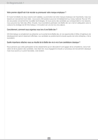 Et RegionsJob ?

Votre premier objectif est-il de recruter ou promouvoir votre marque employeur ?
En toute honnêteté, les deux raisons sont valables. La promotion de notre marque employeur est importante, mais nos
besoins en recrutement sont réels : nous avons 200 postes à pourvoir immédiatement au niveau national. Plus de 70%
de ces postes concernent les nouvelles technologies. Si nous avons des candidats qui correspondent à nos besoins,
nous pouvons leur faire des offres. Ensuite, nous souhaitions participer à la Battle dev car c’est en adéquation avec la
culture et la stratégie de Gfi Informatique. L’innovation est une de nos cinq valeurs.

Concrètement, comment vous organisez vous lors d’une Battle dev ?
Gfi Informatique va simplement se présenter sur le portail de la Battle dev, et nos opportunités d’offres d’ingénieurs de
développement seront clairement affichées. Les candidats se positionneront ensuite auprès de notre entreprise, s’ils le
souhaitent.

Quelle importance attachez-vous au résultat de la Battle dev vis-à-vis d’une candidature classique ?
Nous pensons que cette participation et les classements qui en découleront sont gages de la compétence, de la motivation et de la passion des candidats. Ceci étant dit, nous engagerons ensuite un processus de recrutement classique
mais nous aurons un a priori favorable, c’est évident.

21

 