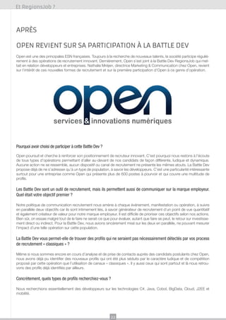 Et RegionsJob ?

Après
OPEN revient sur sa participation à la battle dev
Open est une des principales ESN françaises. Toujours à la recherche de nouveaux talents, la société participe régulièrement à des opérations de recrutement innovant. Dernièrement, Open s’est joint à la Battle Dev RegionsJob qui mettait en relation développeurs et entreprises. Nathalie Mréjen, directrice Marketing & Communication chez Open, revient
sur l’intérêt de ces nouvelles formes de recrutement et sur la première participation d’Open à ce genre d’opération.

Pourquoi avoir choisi de participer à cette Battle Dev ?
Open poursuit et cherche à renforcer son positionnement de recruteur innovant. C’est pourquoi nous restons à l’écoute
de tous types d’opérations permettant d’aller au-devant de nos candidats de façon différente, ludique et dynamique.
Aucune action ne se ressemble, aucun dispositif ou canal de recrutement ne présente les mêmes atouts. La Battle Dev
propose déjà de ne s’adresser qu’à un type de population, à savoir les développeurs. C’est une particularité intéressante
surtout pour une entreprise comme Open qui présente plus de 600 postes à pourvoir et qui couvre une multitude de
profils.

Les Battle Dev sont un outil de recrutement, mais ils permettent aussi de communiquer sur la marque employeur.
Quel était votre objectif premier ?
Notre politique de communication recrutement nous amène à chaque événement, manifestation ou opération, à suivre
en parallèle deux objectifs car ils sont intimement liés, à savoir générateur de recrutement d’un point de vue quantitatif
et également créateur de valeur pour notre marque employeur. Il est difficile de prioriser ces objectifs selon nos actions.
Bien sûr, on essaie malgré tout de le faire ne serait-ce que pour évaluer, autant que faire se peut, le retour sur investissement direct ou indirect. Pour la Battle Dev, nous avions sincèrement misé sur les deux en parallèle, ne pouvant mesurer
l’impact d’une telle opération sur cette population.

La Battle Dev vous permet-elle de trouver des profils qui ne seraient pas nécessairement détectés par vos process
de recrutement « classiques » ?
Même si nous sommes encore en cours d’analyse et de prise de contacts auprès des candidats postulants chez Open,
nous avons déjà pu identifier des nouveaux profils qui ont été plus séduits par le caractère ludique et de compétition
proposé par cette opération que l’utilisation de canaux « classiques ». Il y aussi ceux qui sont partout et là nous retrouvons des profils déjà identifiés par ailleurs.

Concrètement, quels types de profils recherchiez-vous ?
Nous recherchions essentiellement des développeurs sur les technologies C#, Java, Cobol, BigData, Cloud, J2EE et
mobilité.

22

 