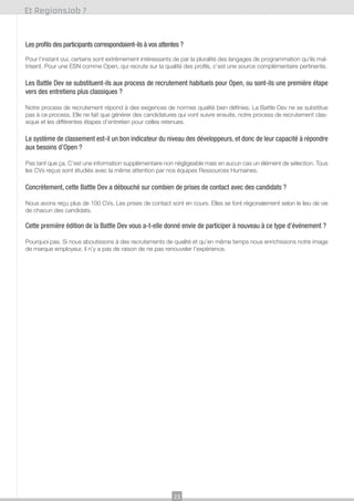 Et RegionsJob ?

Les profils des participants correspondaient-ils à vos attentes ?
Pour l’instant oui, certains sont extrêmement intéressants de par la pluralité des langages de programmation qu’ils maîtrisent. Pour une ESN comme Open, qui recrute sur la qualité des profils, c’est une source complémentaire pertinente.

Les Battle Dev se substituent-ils aux process de recrutement habituels pour Open, ou sont-ils une première étape
vers des entretiens plus classiques ?
Notre process de recrutement répond à des exigences de normes qualité bien définies. La Battle Dev ne se substitue
pas à ce process. Elle ne fait que générer des candidatures qui vont suivre ensuite, notre process de recrutement classique et les différentes étapes d’entretien pour celles retenues.

Le système de classement est-il un bon indicateur du niveau des développeurs, et donc de leur capacité à répondre
aux besoins d’Open ?
Pas tant que ça. C’est une information supplémentaire non négligeable mais en aucun cas un élément de sélection. Tous
les CVs reçus sont étudiés avec la même attention par nos équipes Ressources Humaines.

Concrètement, cette Battle Dev a débouché sur combien de prises de contact avec des candidats ?
Nous avons reçu plus de 100 CVs. Les prises de contact sont en cours. Elles se font régionalement selon le lieu de vie
de chacun des candidats.

Cette première édition de la Battle Dev vous a-t-elle donné envie de participer à nouveau à ce type d’événement ?
Pourquoi pas. Si nous aboutissons à des recrutements de qualité et qu’en même temps nous enrichissons notre image
de marque employeur, il n’y a pas de raison de ne pas renouveler l’expérience.

23

 