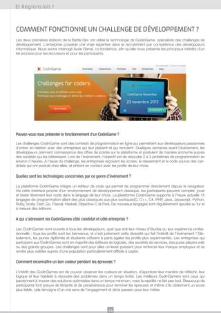 Et RegionsJob ?

comment fonctionne un challenge de développement ?
Les deux premières éditions de la Battle Dev ont utilisé la technologie de CodinGame, spécialiste des challenges de
développement. L’entreprise possède une vraie expertise dans le recrutement par compétence des développeurs
informatique. Nous avons interrogé Aude Barral, co-fondatrice, afin qu’elle nous présente les principaux intérêts d’un
tel process pour les recruteurs et pour les participants.

Pouvez-vous nous présenter le fonctionnement d’un CodinGame ?
Les challenges CodinGame sont des contests de programmation en ligne qui permettent aux développeurs passionnés
d’entrer en relation avec des entreprises qui leur plaisent et qui recrutent. Quelques semaines avant l’événement, les
développeurs prennent connaissance des offres de postes sur la plateforme et postulent de manière anonyme auprès
des sociétés qui les intéressent. Lors de l’événement, l’objectif est de résoudre 2 à 3 problèmes de programmation en
environ 3 heures. A l’issue du challenge, les entreprises reçoivent les scores, le classement et le code source des candidats qui ont postulé chez elles, et entrent en contact avec les profils de leur choix.

Quelles sont les technologies concernées par ce genre d’événement ?
La plateforme CodinGame intègre un éditeur de code qui permet de programmer directement depuis le navigateur.
Via cette interface proche d’un environnement de développement classique, les participants peuvent compiler, jouer
et tester librement leur code dans le langage de leur choix. La plateforme CodinGame supporte à l’heure actuelle 15
langages de programmation allant des plus classiques aux plus exotiques(C, C++, C#, PHP, Java, Javascript, Python,
Ruby, Scala, Dart, Go, Pascal, Haskell, Objective-C et Perl). De nouveaux langages sont régulièrement ajoutés au fur et
à mesure des éditions.

A qui s’adressent les CodinGames côté candidat et côté entreprise ?
Les CodinGames sont ouverts à tous les développeurs, quel que soit leur niveau d’études ou leur expérience professionnelle : tous les profils sont les bienvenus, et c’est justement cette diversité qui fait l’intérêt de l’événement ! Globalement, les jeunes diplômés et étudiants côtoient à parts égales les profils plus expérimentés. Les entreprises qui
participent aux CodinGames sont en majorité des éditeurs de logiciels, des sociétés de services, des pures players web
ou des grands groupes. Les challenges sont pour elles un levier puissant pour renforcer leur marque employeur et se
rendre plus visibles auprès d’une population particulièrement difficile à capter.

Comment reconnaître un bon codeur pendant les épreuves ?
L’intérêt des CodinGames est de pouvoir observer les codeurs en situation, d’apprécier leur manière de réfléchir, leur
logique et leur habileté à résoudre des problèmes dans un temps limité. Les meilleurs CodinGamers sont ceux qui
parviennent à trouver des solutions optimisées dans un temps minimum, mais la rapidité ne fait pas tout. Beaucoup de
participants font preuve de ténacité et de persévérance pour terminer les épreuves et même s’ils obtiennent un score
plus faible, cela témoigne d’un vrai sens de l’engagement et de la passion pour leur métier.

24

 