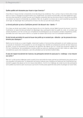 Et RegionsJob ?

Quelles qualités sont nécessaires pour réussir ce type d’exercice ?
Il faut être en mesure de bien comprendre et de décortiquer les problèmes. Pour y arriver, il faut à minima être à l’aise
dans au moins un langage de programmation pour implémenter une solution fonctionnelle. Il faut être également rigoureux pour bien prendre en compte tous les cas d’utilisation présentés dans les énoncés et être en mesure de soumettre
une solution qui répond à l’ensemble du problème. Bien sûr, la gestion du temps est un point essentiel qui permet, à
score égal, de départager deux participants en faveur de celui qui aura été le plus efficace.

Le format particulier qu’est un CodinGame permet-il de découvrir des « talents » ?
On a beau se douter que le talent n’est pas toujours là où on le cherche, encore fallait-il pouvoir le prouver ! Lors d’un
CodinGame, la seule donnée permettant de départager deux participants étant la qualité du code, on constate que
certains étudiants n’ont rien à envier aux compétences de développeurs qui ont plusieurs années d’expérience professionnelle à leur actif. Nous avons même vu un lycéen se classer dans le top 5 lors d’un précédent évènement !

De tels formats permettent-ils aussi de trouver des profils qui ne seraient pas « détectés » par les process de recrutements plus classiques ?
Mettre tout le monde sur un pied d’égalité, notamment à grâce à l’anonymat (les participants ne sont visibles que sous
un pseudo et choisissent s’ils acceptent ou non de divulguer leur identité aux employeurs) permet de lever beaucoup
de freins, d’ouvrir le recrutement à la diversité et de dénicher des talents que l’on n’aurait pas forcément repérés sur
CV. Aux CodinGames, les autodidactes et autres profils aux parcours atypiques peuvent dont mettre en valeur leurs
compétences auprès des employeurs, sans être pénalisés par les barrières traditionnelles.

En plus de l’aspect recrutement de l’exercice, les participants viennent-ils aussi pour le « challenge » et se mesurer
aux autres ?
Bien sûr ! Le fait que les challenges soient ouverts à tous sans limite de niveau permet aux participants de se situer parmi
une population de passionnés. Le classement est toujours attendu avec impatience et beaucoup de CodinGamers parviennent à gagner des places au fur et à mesure des éditions. A la fin d’un challenge, les codes source des participants
sont publiés sous licence open source pour que tout le monde puisse apprendre des autres et partager son savoir-faire.

25

 