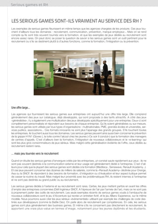 Serious games et RH

Les serious games sont-ils vraiment au service des RH ?
Les exemples de serious games fleurissent en même temps que les agences chargées de les produire. Ces jeux touchent d’ailleurs tous les domaines : recrutement, communication, prévention, marque employeur... Mais on se rend
compte qu’ils sont très souvent tournés vers la formation, et que les exemples de jeux dédiés au recrutement sont
encore assez rares. On peut donc se poser la question de savoir si les serious games sont un outil pertinent pour le
recrutement ou s’ils se destinent plutôt à d’autres fonctions, comme la formation, l’intégration ou la prévention.

Une offre large...
Les agences qui fournissent les serious games aux entreprises ont aujourd’hui une offre très large. Elle comprend
généralement des jeux sur catalogue, déjà développés, qui sont proposés à des tarifs attractifs. A côté des jeux
«généralistes», il y a également une multiplication des jeux développés spécifiquement pour une entreprise. Ceux-ci sont
complètement personnalisés et répondent aux besoins de chaque entreprise. Qu’ils soient généralistes ou sur-mesure,
les serious games sont utilisés par tous types d’organisations : multinationales, PME, grandes écoles et universités, services publics, associations... Ces formats innovants ne sont plus l’apanage des grands groupes. S’ils touchent toutes
les entreprises, ils touchent aussi tous les domaines. Les serious games peuvent ainsi aussi bien concerner le prévention
de la grippe H1N1 (Qoveo ), la lutte contre l’alcool chez les jeunes («Ce soir il conclut») que la formation des managers
de centres d’appels. C’est d’ailleurs bien la formation, l’intégration de nouveaux collaborateurs et le «e-learning» qui
sont les plus gros consommateurs de jeux sérieux. Mais malgré cette généralisation évidente de l’offre, ceux dédiés au
recrutement restent rares.

... mais peu tournée vers le recrutement
Quand on étudie les serious games d’envergure créés par les entreprises, un constat saute rapidement aux yeux : ils ne
sont pas souvent destinés à la communication externe et leur usage est généralement dédié à l’entreprise. C’est d’ailleurs pour cela que la plupart des serious games sont dédiés à la formation (Mediteca , Sensiwave, Renault Academy...).
Et ces jeux peuvent concerner des dizaines de milliers de salariés, comme la «Renault Academy» déclinée pour Orange,
Axa ou la SNCF. Ils répondent à des besoins de formation, d’intégration ou d’évaluation et leur aspect ludique permet
de casser la routine du travail. Mais malgré leur proximité avec les problématiques RH, ils restent internes à l’entreprise
et ne sont pas destinés au grand public ou au recrutement.
Les serious games dédiés à l’externe et au recrutement sont rares. Certes, les jeux mettent parfois en avant les offres
d’emploi des entreprises concernées (Défi Ingénieur SNCF, A l’épreuve de l’air par l’armée de l’air), mais ce ne sont pas
à proprement parler des outils de recrutement. Les seuls exemples récents de serious games voués à l’embauche de
nouveaux collaborateurs sont le jeu d’Accenture qui recrée un entretien fictif, et le jeu Allianz Experience, sur le même
modèle. Nous pourrions aussi citer les jeux sérieux «événementiels» utilisant par exemple les challenges de code destinés aux développeurs (comme la Battle Dev). On parle alors de recrutement par compétences. En cela, les serious
games sont plus généralement des business games. Et même s’ils ne concernent pas directement le recrutement, ils
apportent une vraie plus-value en termes d’image, notamment pour les jeunes diplômés et les étudiants.

27

 