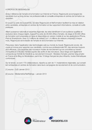 A PROPOS DE REGIONSJOB
Acteur référence de l’emploi et la formation sur Internet en France, RegionsJob accompagne les
candidats tout au long de leur vie professionnelle et conseille entreprises et centres de formation au
quotidien.
En jouant la carte de la proximité, les sites RegionsJob et MaFormation facilitent la mise en relation
entre candidats, entreprises et centres de formation en leur apportant informations, conseils et outils
pratiques.
Alliant puissance nationale et expertise régionale, les sites bénéficient d’une audience qualifiée et
exclusive dans chaque région. Aujourd’hui près de 28.000 offres d’emploi, de stage et 60.000 offres
de formation sont proposées en ligne et disponibles en version mobile et sur les applications iPhone,
iPad et Smartphone. Avec 5,2 millions de visites[1] et 1,4 millions de visiteurs uniques[2] chaque
mois, RegionsJob est le leader de l’emploi et de la formation sur Internet.
Précurseur dans l’application des technologies web au monde du travail, RegionsJob scrute, décrypte et innove pour apporter aux candidats, comme aux professionnels RH, des services toujours
plus efficaces. Une expertise des nouveaux modes de recrutement qui se concrétise au travers
d’enquêtes et d’études menées auprès des actifs et des recruteurs. Deux blogs sont également
consacrés au monde du travail et au recrutement innovant : Mode(s) d’emploi, premier blog emploi
en France et le Blog du Modérateur, parmi les 10 blogs français les plus influents, toutes thématiques
confondues.
Sur le terrain, ce sont 170 collaborateurs, répartis au sein de 11 implantations régionales, qui conseillent entreprises et centres de formation dans leurs campagnes de recrutement et de communication.
[1] source : OJD Janvier 2013
[2] source : Médiamétrie/NetRatings – Janvier 2013

 