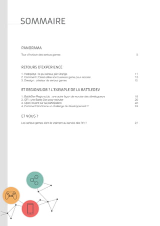 SOMMAIRE
panorama
Tour d’horizon des serious games	
	

5

Retours d’experience
1. Hellopolys : le jeu sérieux par Orange	
2. Comment L’Oréal utilise son business game pour recruter 	
3. Daesign : créateur de serious games

11
13
15

Et Regionsjob ? L’exemple de la battledev
1. BattleDev RegionsJob : une autre façon de recruter des développeurs	
2. GFI : une Battle Dev pour recruter	
3. Open revient sur sa participation	
4. Comment fonctionne un challenge de développement ?	

18
20
22
24

et vous ?
Les serious games sont-ils vraiment au service des RH ?	
	
	

27

 