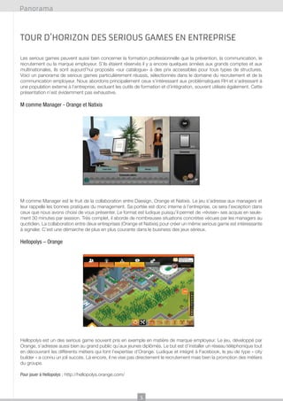 Panorama

Tour d’horizon des serious games en entreprise
Les serious games peuvent aussi bien concerner la formation professionnelle que la prévention, la communication, le
recrutement ou la marque employeur. S’ils étaient réservés il y a encore quelques années aux grands comptes et aux
multinationales, ils sont aujourd’hui proposés «sur catalogue» à des prix accessibles pour tous types de structures.
Voici un panorama de serious games particulièrement réussis, sélectionnés dans le domaine du recrutement et de la
communication employeur. Nous abordons principalement ceux s’intéressant aux problématiques RH et s’adressant à
une population externe à l’entreprise, excluant les outils de formation et d’intégration, souvent utilisés également. Cette
présentation n’est évidemment pas exhaustive.

M comme Manager - Orange et Natixis

M comme Manager est le fruit de la collaboration entre Daesign, Orange et Natixis. Le jeu s’adresse aux managers et
leur rappelle les bonnes pratiques du management. Sa portée est donc interne à l’entreprise, ce sera l’exception dans
ceux que nous avons choisi de vous présenter. Le format est ludique puisqu’il permet de «réviser» ses acquis en seulement 30 minutes par session. Très complet, il aborde de nombreuses situations concrètes vécues par les managers au
quotidien. La collaboration entre deux entreprises (Orange et Natixis) pour créer un même serious game est intéressante
à signaler. C’est une démarche de plus en plus courante dans le business des jeux sérieux.

Hellopolys – Orange

Hellopolys est un des serious game souvent pris en exemple en matière de marque employeur. Le jeu, développé par
Orange, s’adresse aussi bien au grand public qu’aux jeunes diplômés. Le but est d’installer un réseau téléphonique tout
en découvrant les différents métiers qui font l’expertise d’Orange. Ludique et intégré à Facebook, le jeu de type « city
builder » a connu un joli succès. Là encore, il ne vise pas directement le recrutement mais bien la promotion des métiers
du groupe.
Pour jouer à Hellopolys : http://hellopolys.orange.com/

5

 