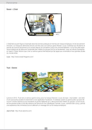 Panorama
Reveal – L’Oréal

L’Oréal fait souvent figure d’exemple dans les bonnes pratiques en termes de marque employeur et de recrutement
innovant. La marque le démontre encore une fois avec son serious game Reveal. Le jeu s’adresse aux étudiants et
permet de suivre le lancement d’un produit depuis sa conception jusqu’à la commercialisation. Le but de cette expérience ludique est de découvrir l’ensemble des métiers du groupe tout en se familiarisant avec sa culture d’entreprise
et l’esprit L’Oréal. Notons que c’est un serious game international qui fait appel aux universités et aux grandes écoles
du monde entier.
Le jeu : http://www.reveal-thegame.com/

Trust – Danone

Lancé en 2012, Trust est un serious game conçu pour la marque Danone. Le jeu de type « city builder » est doté
d’une surcouche sociale et notamment d’une application Facebook. Il s’adresse autant au grand public qui peut découvrir l’univers Danone qu’aux étudiants et jeunes diplômés qui y découvriront les métiers du groupe. Le but du jeu
est de prendre la tête d’une des divisions de Danone et d’en développer l’activité. Le jeu, vraiment bien conçu, permet
une expérience très immersive tout en délivrant un message fort sur la marque employeur.
Jouer à Trust : http://trust.danone.com/

6

 