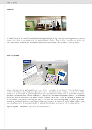 Panorama
Accenture

Le cabinet d’audit et de conseil Accenture a lui aussi intégré les jeux sérieux à son processus de recrutement. L’entreprise a mis en place un serious game qui met les candidats en situation. Ceux-ci doivent conseiller une société cherchant à s’ouvrir sur le marché des téléphones d’occasion, comme le feraient des consultants junior en poste.

Allianz Expérience

Allianz est une entreprise qui fait partie des « bons élèves » en matière de recrutement innovant et de marque
employeur. L’entreprise dispose elle aussi d’un serious game : Allianz Experience. Il propose au joueur de se mettre
dans la peau d’un conseiller en gestion de patrimoine. Vous devez prendre contact avec vos clients et leur proposer
des offres susceptibles de les satisfaire. Le tout sous l’œil de votre « manager » Emmanuelle Federicci. Elle représente
Allianz dans le jeu, et guide le candidat dans son parcours ludique. Un excellent moyen de présenter en détails la réalité de ce métier, notamment grâce aux vidéos qui sont intégrées. Une fois la partie terminée, ou pendant le jeu, il est
possible de postuler et de découvrir les offres d’emploi disponibles près de chez soi. Si le côté ludique est bien mis en
avant dans l’expérience du candidat, la finalité de la démarche reste donc le recrutement de nouveaux talents.
Le jeu est disponible à cette adresse : http://www.allianz-experience.fr/

7

 