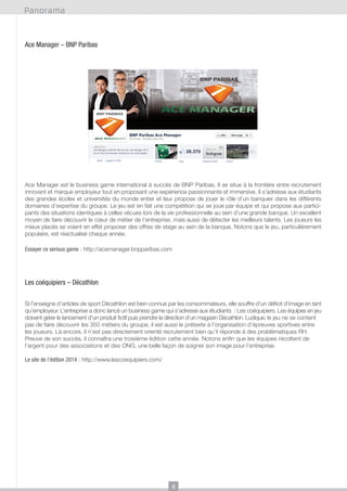 Panorama

Ace Manager – BNP Paribas

Ace Manager est le business game international à succès de BNP Paribas. Il se situe à la frontière entre recrutement
innovant et marque employeur tout en proposant une expérience passionnante et immersive. Il s’adresse aux étudiants
des grandes écoles et universités du monde entier et leur propose de jouer le rôle d’un banquier dans les différents
domaines d’expertise du groupe. Le jeu est en fait une compétition qui se joue par équipe et qui propose aux participants des situations identiques à celles vécues lors de la vie professionnelle au sein d’une grande banque. Un excellent
moyen de faire découvrir le cœur de métier de l’entreprise, mais aussi de détecter les meilleurs talents. Les joueurs les
mieux placés se voient en effet proposer des offres de stage au sein de la banque. Notons que le jeu, particulièrement
populaire, est réactualisé chaque année.
Essayer ce serious game : http://acemanager.bnpparibas.com

Les coéquipiers – Décathlon
Si l’enseigne d’articles de sport Décathlon est bien connue par les consommateurs, elle souffre d’un déficit d’image en tant
qu’employeur. L’entreprise a donc lancé un business game qui s’adresse aux étudiants : Les coéquipiers. Les équipes en jeu
doivent gérer le lancement d’un produit fictif puis prendre la direction d’un magasin Décathlon. Ludique, le jeu ne se content
pas de faire découvrir les 350 métiers du groupe, il est aussi le prétexte à l’organisation d’épreuves sportives entre
les joueurs. Là encore, il n’est pas directement orienté recrutement bien qu’il réponde à des problématiques RH.
Preuve de son succès, il connaîtra une troisième édition cette année. Notons enfin que les équipes récoltent de
l’argent pour des associations et des ONG, une belle façon de soigner son image pour l’entreprise.
Le site de l’édition 2014 : http://www.lescoequipiers.com/

8

 