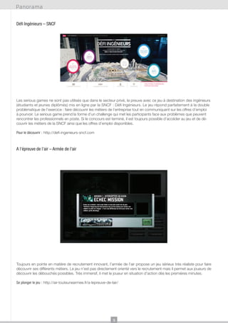 Panorama
Défi Ingénieurs – SNCF

Les serious games ne sont pas utilisés que dans le secteur privé, la preuve avec ce jeu à destination des ingénieurs
(étudiants et jeunes diplômés) mis en ligne par la SNCF : Défi Ingénieurs. Le jeu répond parfaitement à la double
problématique de l’exercice : faire découvrir les métiers de l’entreprise tout en communiquant sur les offres d’emploi
à pourvoir. Le serious game prend la forme d’un challenge qui met les participants face aux problèmes que peuvent
rencontrer les professionnels en poste. Si le concours est terminé, il est toujours possible d’accéder au jeu et de découvrir les métiers de la SNCF ainsi que les offres d’emploi disponibles.
Pour le découvrir : http://defi-ingenieurs-sncf.com

A l’épreuve de l’air – Armée de l’air

Toujours en pointe en matière de recrutement innovant, l’armée de l’air propose un jeu sérieux très réaliste pour faire
découvrir ses différents métiers. Le jeu n’est pas directement orienté vers le recrutement mais il permet aux joueurs de
découvrir les débouchés possibles. Très immersif, il met le joueur en situation d’action dès les premières minutes.
Se plonger le jeu : http://air-touteunearmee.fr/a-lepreuve-de-lair/

9

 