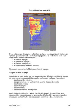 Eyetracking d’une page Web




                                                   Source : Useit.com

Dans cet exemple ultra connu réalisé il y a quelques années par Jakob Nielsen, on
constate que les internautes ont balayé la page Web, en sautant d’un point à un
autre et en s’arrêtant notamment sur :
   − le haut de la page ;
   − la gauche de la page ;
   − le premier paragraphe ;
   − le début des paragraphes suivants.

Rares sont ceux qui sont allés jusqu’en bas de la page…

Soigner la mise en page

Conclusion, si vous voulez que vos textes soient lus, il faut donc profiter de la mise
en page pour créer des aspérités visuelles sur lesquels l’œil peut s’accrocher :
   − des titres et des intertitres ;
   − des paragraphes non justifiés (fer à gauche, drapeau à droite) ;
   − des listes à puces ;
   − des mots en gras ;
   − des encadrés ;
   − des blocs citations (blockquotes).

Dans le même ordre d’esprit, évitez d’écrire des phrases en majuscules. Non
seulement les majuscules sont en général plus difficiles à lire que les minuscules,
mais aussi, sur le Web, les majuscules sont assimilées à des… hurlements.




© Editoile 2012                                                                          10
 