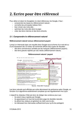 2. Ecrire pour être référencé
Pour attirer et retenir le Googlebot, le robot référenceur de Google, il faut :
  − comprendre les bases du référencement naturel ;
  − connaître les principales balises html ;
  − bien choisir ses mots-clés ;
  − optimiser les mots-clés dans la page ;
  − créer des liens internes et des liens entrants.


2.1. Comprendre le référencement naturel

Référencement naturel versus référencement payant

Lorsqu’un internaute tape une requête dans Google sous la forme d’un mot-clé ou
d’une expression-clé, le moteur de recherche affiche deux types de résultats :
   − des liens commerciaux achetés par les marques (référencement payant) ;
   − des liens gratuits repérés par ses robots (référencement nature).

                           Référencement naturel / payant




                                Source : Web SEO Toulouse

Les liens naturels sont affichés par ordre décroissant de pertinence selon Google, en
fonction d’un algorithme extrêmement complexe qui est régulièrement mis à jour.

L’objectif du rédacteur Web est donc de rédiger des contenus pour que :
   − ils soient mieux repérés par Google ;
   − ils apparaissent en haut de la première page de résultats naturels ;
   − ils attirent les visiteurs et génèrent du trafic vers le site ;
   − ils intéressent les internautes suffisamment pour qu’ils les partagent.


© Editoile 2012                                                                   13
 