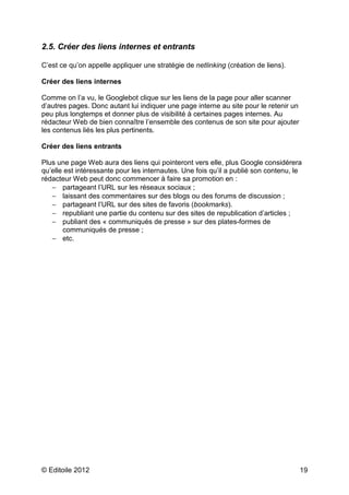 2.5. Créer des liens internes et entrants

C’est ce qu’on appelle appliquer une stratégie de netlinking (création de liens).

Créer des liens internes

Comme on l’a vu, le Googlebot clique sur les liens de la page pour aller scanner
d’autres pages. Donc autant lui indiquer une page interne au site pour le retenir un
peu plus longtemps et donner plus de visibilité à certaines pages internes. Au
rédacteur Web de bien connaître l’ensemble des contenus de son site pour ajouter
les contenus liés les plus pertinents.

Créer des liens entrants

Plus une page Web aura des liens qui pointeront vers elle, plus Google considérera
qu’elle est intéressante pour les internautes. Une fois qu’il a publié son contenu, le
rédacteur Web peut donc commencer à faire sa promotion en :
   − partageant l’URL sur les réseaux sociaux ;
   − laissant des commentaires sur des blogs ou des forums de discussion ;
   − partageant l’URL sur des sites de favoris (bookmarks).
   − republiant une partie du contenu sur des sites de republication d’articles ;
   − publiant des « communiqués de presse » sur des plates-formes de
       communiqués de presse ;
   − etc.




© Editoile 2012                                                                        19
 