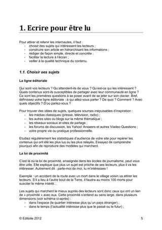 1. Ecrire pour être lu
Pour attirer et retenir les internautes, il faut :
  - choisir des sujets qui intéressent les lecteurs ;
  - construire son article en hiérarchisant les informations ;
  - rédiger de façon simple, directe et concrète ;
  - faciliter la lecture à l’écran ;
  - veiller à la qualité technique du contenu.


1.1. Choisir ses sujets

La ligne éditoriale

Qui sont vos lecteurs ? Qu’attendent-ils de vous ? Qu’est-ce qui les intéressent ?
Quels contenus sont-ils susceptibles de partager avec leur communauté en ligne ?
Ce sont les premières questions à se poser avant de se jeter sur son clavier. Bref,
définissez votre ligne éditoriale : à qui allez-vous parler ? De quoi ? Comment ? Avec
quels objectifs ? D’où parlez-vous ?

Pour trouver des idées de sujets, quelques sources inépuisables d’inspiration :
  − les médias classiques (presse, télévision, radio) ;
  − les autres sites ou blogs sur la même thématique ;
  − les réseaux sociaux et sites de partage ;
  − les forums de discussion, les Yahoo! Answers et autres Viadeo Questions ;
  − votre propre vie ou pratique professionnelle.

Etudiez régulièrement les statistiques d’audience de votre site pour repérer les
contenus qui ont été les plus lus ou les plus relayés. Essayez de comprendre
pourquoi afin de reproduire des modèles qui marchent.

La loi de proximité

C’est là où la loi de proximité, enseignée dans les écoles de journalisme, peut vous
être utile. Elle explique que plus un sujet est proche de ses lecteurs, plus il va les
intéresser. Autrement dit : parle-moi de moi, tu m’intéresses !

Exemple : un accident de la route avec un mort dans le village voisin va attirer les
lecteurs. S’il a lieu à l’autre bout de la Terre, il faudra au moins 100 morts pour
susciter le même intérêt…

Les sujets qui marchent le mieux auprès des lecteurs sont donc ceux qui ont un lien
de « proximité » avec eux. Cette proximité s’entend au sens large, dans plusieurs
dimensions (voir schéma ci-après) :
   − dans l’espace (le quartier intéresse plus qu’un pays étranger) ;
   − dans le temps (l’actualité intéresse plus que le passé ou le futur) ;


© Editoile 2012                                                                          5
 