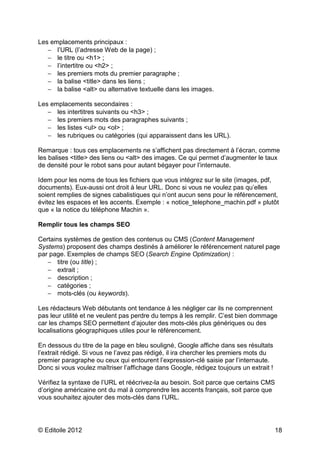 Les emplacements principaux : 
- l’URL (l’adresse Web de la page) ; 
- le titre ou <h1> ; 
- l’intertitre ou <h2> ; 
- les premiers mots du premier paragraphe ; 
- la balise <title> dans les liens ; 
- la balise <alt> ou alternative textuelle dans les images. 
Les emplacements secondaires : 
- les intertitres suivants ou <h3> ; 
- les premiers mots des paragraphes suivants ; 
- les listes <ul> ou <ol> ; 
- les rubriques ou catégories (qui apparaissent dans les URL). 
Remarque : tous ces emplacements ne s’affichent pas directement à l’écran, comme 
les balises <title> des liens ou <alt> des images. Ce qui permet d’augmenter le taux 
de densité pour le robot sans pour autant bégayer pour l’internaute. 
Idem pour les noms de tous les fichiers que vous intégrez sur le site (images, pdf, 
documents). Eux-aussi ont droit à leur URL. Donc si vous ne voulez pas qu’elles 
soient remplies de signes cabalistiques qui n’ont aucun sens pour le référencement, 
évitez les espaces et les accents. Exemple : « notice_telephone_machin.pdf » plutôt 
que « la notice du téléphone Machin ». 
Remplir tous les champs SEO 
Certains systèmes de gestion des contenus ou CMS (Content Management 
Systems) proposent des champs destinés à améliorer le référencement naturel page 
par page. Exemples de champs SEO (Search Engine Optimization) : 
- titre (ou title) ; 
- extrait ; 
- description ; 
- catégories ; 
- mots-clés (ou keywords). 
Les rédacteurs Web débutants ont tendance à les négliger car ils ne comprennent 
pas leur utilité et ne veulent pas perdre du temps à les remplir. C’est bien dommage 
car les champs SEO permettent d’ajouter des mots-clés plus génériques ou des 
localisations géographiques utiles pour le référencement. 
En dessous du titre de la page en bleu souligné, Google affiche dans ses résultats 
l’extrait rédigé. Si vous ne l’avez pas rédigé, il ira chercher les premiers mots du 
premier paragraphe ou ceux qui entourent l’expression-clé saisie par l’internaute. 
Donc si vous voulez maîtriser l’affichage dans Google, rédigez toujours un extrait ! 
Vérifiez la syntaxe de l’URL et réécrivez-la au besoin. Soit parce que certains CMS 
d’origine américaine ont du mal à comprendre les accents français, soit parce que 
vous souhaitez ajouter des mots-clés dans l’URL. 
© Editoile 2012 18 
 