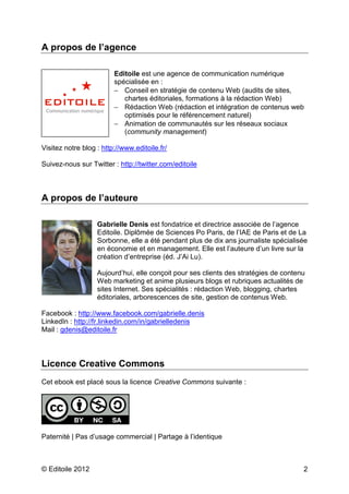 A propos de l’agence 
Editoile est une agence de communication numérique 
spécialisée en : 
- Conseil en stratégie de contenu Web (audits de sites, 
chartes éditoriales, formations à la rédaction Web) 
- Rédaction Web (rédaction et intégration de contenus web 
optimisés pour le référencement naturel) 
- Animation de communautés sur les réseaux sociaux 
(community management) 
Visitez notre blog : http://www.editoile.fr/ 
Suivez-nous sur Twitter : http://twitter.com/editoile 
A propos de l’auteure 
Gabrielle Denis est fondatrice et directrice associée de l’agence 
Editoile. Diplômée de Sciences Po Paris, de l’IAE de Paris et de La 
Sorbonne, elle a été pendant plus de dix ans journaliste spécialisée 
en économie et en management. Elle est l’auteure d’un livre sur la 
création d’entreprise (éd. J’Ai Lu). 
Aujourd’hui, elle conçoit pour ses clients des stratégies de contenu 
Web marketing et anime plusieurs blogs et rubriques actualités de 
sites Internet. Ses spécialités : rédaction Web, blogging, chartes 
éditoriales, arborescences de site, gestion de contenus Web. 
Facebook : http://www.facebook.com/gabrielle.denis 
LinkedIn : http://fr.linkedin.com/in/gabrielledenis 
Mail : gdenis@editoile.fr 
Licence Creative Commons 
Cet ebook est placé sous la licence Creative Commons suivante : 
Paternité | Pas d’usage commercial | Partage à l’identique 
© Editoile 2012 2 
 