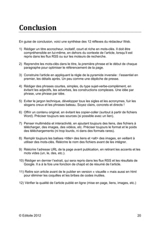 Conclusion 
En guise de conclusion, voici une synthèse des 12 réflexes du rédacteur Web. 
1) Rédiger un titre accrocheur, incitatif, court et riche en mots-clés. Il doit être 
compréhensible en lui-même, en dehors du contexte de l’article, lorsqu’il est 
repris dans les flux RSS ou sur les moteurs de recherche. 
2) Reprendre les mots-clés dans le titre, la première phrase et le début de chaque 
paragraphe pour optimiser le référencement de la page. 
3) Construire l’article en appliquant la règle de la pyramide inversée : l’essentiel en 
premier, les détails après. Un peu comme une dépêche de presse. 
4) Rédiger des phrases courtes, simples, du type sujet-verbe-complément, en 
évitant les adjectifs, les adverbes, les constructions complexes. Une idée par 
phrase, une phrase par idée. 
5) Eviter le jargon technique, développer tous les sigles et les acronymes, fuir les 
slogans creux et les phrases bateau. Soyez clairs, concrets et directs ! 
6) Offrir un contenu original, en évitant les copier-coller (surtout à partir de fichiers 
Word). Préciser toujours ses sources (si possible avec un lien). 
7) Penser multimédia et interactivité, en ajoutant toujours des liens, des fichiers à 
télécharger, des images, des vidéos, etc. Préciser toujours le format et le poids 
des téléchargements (ni trop lourds, ni dans des formats rares). 
8) Remplir toujours les balises <title> des liens et <alt> des images, en veillant à 
utiliser des mots-clés. Réécrire le nom des fichiers avant de les intégrer. 
9) Réécrire l’adresse URL de la page avant publication, en retirant les accents et les 
mots vides (un, le, des, etc.). 
10) Rédiger en dernier l’extrait, qui sera repris dans les flux RSS et les résultats de 
Google. Il a à la fois une fonction de chapô et de résumé de l’article. 
11) Relire son article avant de le publier en version « visuelle » mais aussi en html 
pour éliminer les coquilles et les bribes de codes inutiles. 
12) Vérifier la qualité de l’article publié en ligne (mise en page, liens, images, etc.) 
© Editoile 2012 20 
 