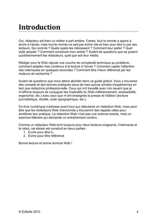 Introduction 
Oui, rédacteur est bien un métier à part entière. Certes, tout le monde a appris à 
écrire à l’école, mais tout le monde ne sait pas écrire vite et bien pour être lu par ses 
lecteurs. Qui sont-ils ? Quels sujets les intéressent ? Comment leur parler ? Quel 
style adopter ? Comment construire mon article ? Autant de questions que se posent 
quotidiennement les rédacteurs, quel que soit leur média. 
Rédiger pour le Web rajoute une couche de complexité technique au problème : 
comment adapter mes contenus à la lecture à l’écran ? Comment capter l’attention 
des internautes en quelques secondes ? Comment être mieux référencé par les 
moteurs de recherche ? 
Autant de questions que nous allons aborder dans ce guide gratuit. Vous y trouverez 
des conseils et des bonnes pratiques issus de mes quinze années d’expériences en 
tant que rédactrice professionnelle. Ceux qui ont travaillé avec moi savent que je 
m’efforce toujours de conjuguer les impératifs du Web (référencement, accessibilité, 
ergonomie, etc.) avec ceux que m’ont enseignés la presse et l’édition (écriture 
journalistique, titraille, code typographique, etc.). 
Ce livre numérique s’adresse avant tout aux débutants en rédaction Web, mais peut-être 
que les rédacteurs Web chevronnés y trouveront des rappels utiles pour 
améliorer leur pratique. La rédaction Web n’est pas une science exacte, mais un 
exercice littéraire qui demande un entraînement continu. 
Comme un rédacteur Web écrit toujours pour deux lecteurs exigeants, l’internaute et 
le robot, cet ebook est construit en deux parties : 
1. Ecrire pour être lu 
2. Ecrire pour être référencé 
Bonne lecture et bonne écriture Web ! 
© Editoile 2012 4 
 