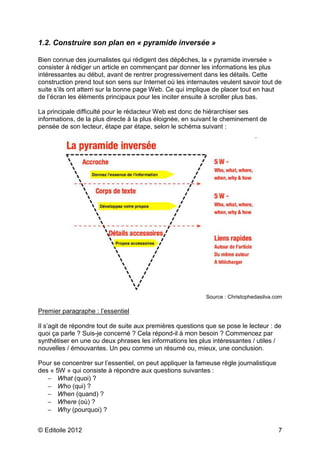 1.2. Construire son plan en « pyramide inversée » 
Bien connue des journalistes qui rédigent des dépêches, la « pyramide inversée » 
consister à rédiger un article en commençant par donner les informations les plus 
intéressantes au début, avant de rentrer progressivement dans les détails. Cette 
construction prend tout son sens sur Internet où les internautes veulent savoir tout de 
suite s’ils ont atterri sur la bonne page Web. Ce qui implique de placer tout en haut 
de l’écran les éléments principaux pour les inciter ensuite à scroller plus bas. 
La principale difficulté pour le rédacteur Web est donc de hiérarchiser ses 
informations, de la plus directe à la plus éloignée, en suivant le cheminement de 
pensée de son lecteur, étape par étape, selon le schéma suivant : 
Source : Christophedasilva.com 
Premier paragraphe : l’essentiel 
Il s’agit de répondre tout de suite aux premières questions que se pose le lecteur : de 
quoi ça parle ? Suis-je concerné ? Cela répond-il à mon besoin ? Commencez par 
synthétiser en une ou deux phrases les informations les plus intéressantes / utiles / 
nouvelles / émouvantes. Un peu comme un résumé ou, mieux, une conclusion. 
Pour se concentrer sur l’essentiel, on peut appliquer la fameuse règle journalistique 
des « 5W » qui consiste à répondre aux questions suivantes : 
- What (quoi) ? 
- Who (qui) ? 
- When (quand) ? 
- Where (où) ? 
- Why (pourquoi) ? 
© Editoile 2012 7 
 