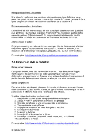 Paragraphes suivants : les détails 
Une fois qu’on a répondu aux premières interrogations de base, le lecteur va se 
poser des questions plus précises : comment ça marche ? Combien ça coûte ? Dans 
quels cas peut-on l’utiliser ? En quoi est-ce différent de la solution X ? 
Derniers paragraphes : le contexte 
Les lecteurs les plus intéressés (ou les plus curieux) se posent alors des questions 
plus générales : qui fabrique ce produit ? Comment ? En respectant quelles règles 
ou quelles valeurs ? Depuis quand ? En communication institutionnelle, c’est le 
moment idéal pour lister les partenaires, les financeurs, les textes de loi, etc. 
A la fin : le call-to-action 
En jargon marketing, un call-to-action est un moyen d’inciter l’internaute à effectuer 
une action. Il prend souvent la forme d’un bouton « J’achète ! » à cliquer, d’un 
document pdf à télécharger (fiche produit, plaquette, etc.) ou d’un lien hypertexte. 
En savoir plus : http://www.editoile.fr/la-pyramide-inversee-en-redaction-web/ 
1.3. Soigner son style de rédaction 
Ecrire en bon français 
Cela paraît évident, mais cela va mieux en le disant… Pas de fautes de frappe, 
d’orthographe, de grammaire ou de code typographique ! Ecrivez avec un 
dictionnaire, une grammaire, un Grevisse et un lexique des règles typographiques à 
portée de main. Relisez-vous et faites-vous relire par une autre personne. 
Ecrire simplement 
Plus vous écrirez simplement, plus vous écrirez vite et plus vous aurez de chances 
d’être compris et lu jusqu’au bout. Certes, ce type d’écriture « automatique » n’est ni 
personnelle, ni littéraire, mais elle a l’avantage d’être efficace. 
Voici les 10 lois du rédacteur professionnel : 
1. Des phrases courtes et des paragraphes courts tu rédigeras 
2. A sujet + verbe + complément tu limiteras tes phrases 
3. Une idée par phrase et une phrase par idée tu construiras 
4. Ton vocabulaire tu simplifieras 
5. Le jargon technique ou les mots étrangers tu traduiras 
6. Les négations tu éviteras 
7. Le passif tu éviteras 
8. Les adjectifs et les adverbes tu fuiras 
9. Les temps complexes (subjonctif, passé simple, etc.) tu oublieras 
10. A voix haute tu te reliras 
En savoir plus : http://www.editoile.fr/10-astuces-pour-ecrire-plus-simplement/ 
© Editoile 2012 8 
 