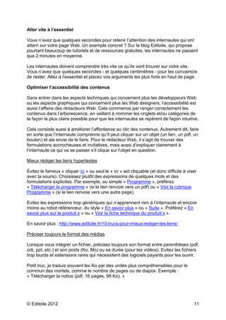 © Editoile 2012 11
Aller vite à l’essentiel
Vous n’avez que quelques secondes pour retenir l’attention des internautes qui ont
atterri sur votre page Web. Un exemple concret ? Sur le blog Editoile, qui propose
pourtant beaucoup de tutoriels et de ressources gratuites, les internautes ne passent
que 2 minutes en moyenne.
Les internautes doivent comprendre très vite ce qu’ils vont trouver sur votre site.
Vous n’avez que quelques secondes - et quelques centimètres - pour les convaincre
de rester. Allez à l’essentiel et placez vos arguments les plus forts en haut de page.
Optimiser l’accessibilité des contenus
Sans entrer dans les aspects techniques qui concernent plus les développeurs Web
ou les aspects graphiques qui concernent plus les Web designers, l’accessibilité est
aussi l’affaire des rédacteurs Web. Cela commence par ranger correctement les
contenus dans l’arborescence, en veillant à nommer les onglets et/ou catégories de
la façon la plus claire possible pour que les internautes se repèrent de façon intuitive.
Cela consiste aussi à améliorer l’affordance au clic des contenus. Autrement dit, faire
en sorte que l’internaute comprenne qu’il peut cliquer sur un objet (un lien, un pdf, un
bouton) et aie envie de le faire. Pour le rédacteur Web, il s’agit de trouver des
formulations accrocheuses et incitatives, mais aussi d’expliquer clairement à
l’internaute ce qui va se passer s’il clique sur l’objet en question.
Mieux rédiger les liens hypertextes
Evitez le fameux « cliquer ici » ou seul le « ici » est cliquable (et donc difficile à viser
avec la souris). Choisissez plutôt des expressions de quelques mots et des
formulations explicites. Par exemple, au simple « Programme », préférez
« Télécharger le programme » (si le lien renvoie vers un pdf) ou « Voir la rubrique
Programme » (si le lien renvoie vers une autre page).
Evitez les expressions trop génériques qui n’apprennent rien à l’internaute et encore
moins au robot référenceur, du style « En savoir plus » ou « Suite ». Préférez « En
savoir plus sur le produit x » ou « Voir la fiche technique du produit x ».
En savoir plus : http://www.editoile.fr/10-trucs-pour-mieux-rediger-les-liens/
Préciser toujours le format des médias
Lorsque vous intégrer un fichier, précisez toujours son format entre parenthèses (pdf,
odt, ppt, etc.) et son poids (Ko, Mo) ou sa durée (pour les vidéos). Evitez les fichiers
trop lourds et extensions rares qui nécessitent des logiciels payants pour les ouvrir.
Petit truc, je traduis souvent les Ko par des unités plus compréhensibles pour le
commun des mortels, comme le nombre de pages ou de diapos. Exemple :
« Télécharger la notice (pdf, 16 pages, 98 Ko). »
 
