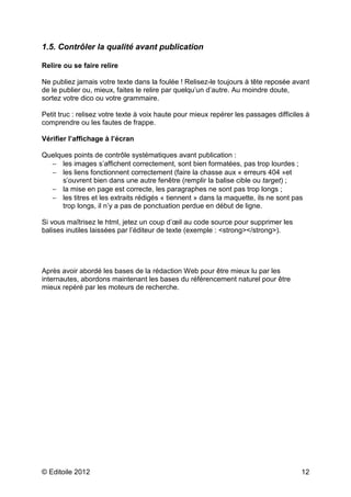 © Editoile 2012 12
1.5. Contrôler la qualité avant publication
Relire ou se faire relire
Ne publiez jamais votre texte dans la foulée ! Relisez-le toujours à tête reposée avant
de le publier ou, mieux, faites le relire par quelqu’un d’autre. Au moindre doute,
sortez votre dico ou votre grammaire.
Petit truc : relisez votre texte à voix haute pour mieux repérer les passages difficiles à
comprendre ou les fautes de frappe.
Vérifier l’affichage à l’écran
Quelques points de contrôle systématiques avant publication :
− les images s’affichent correctement, sont bien formatées, pas trop lourdes ;
− les liens fonctionnent correctement (faire la chasse aux « erreurs 404 »et
s’ouvrent bien dans une autre fenêtre (remplir la balise cible ou target) ;
− la mise en page est correcte, les paragraphes ne sont pas trop longs ;
− les titres et les extraits rédigés « tiennent » dans la maquette, ils ne sont pas
trop longs, il n’y a pas de ponctuation perdue en début de ligne.
Si vous maîtrisez le html, jetez un coup d’œil au code source pour supprimer les
balises inutiles laissées par l’éditeur de texte (exemple : <strong></strong>).
Après avoir abordé les bases de la rédaction Web pour être mieux lu par les
internautes, abordons maintenant les bases du référencement naturel pour être
mieux repéré par les moteurs de recherche.
 