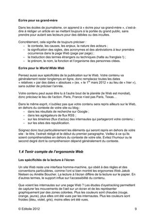 © Editoile 2012 9
Ecrire pour sa grand-mère
Dans les écoles de journalisme, on apprend à « écrire pour sa grand-mère », c’est-à-
dire à rédiger un article en se mettant toujours à la portée du grand public, sans
prendre pour autant ses lecteurs pour des débiles ou des incultes.
Concrètement, cela signifie de toujours préciser :
− le contexte, les causes, les enjeux, la nature des acteurs ;
− la signification des sigles, des acronymes et des abréviations à leur première
occurrence dans la page Web (page par page) ;
− la traduction des termes étrangers ou techniques (halte au franglais !) ;
− le prénom, le nom, la fonction et l’organisme des personnes citées.
Ecrire pour le World Wide Web
Pensez aussi aux spécificités de la publication sur le Web. Votre contenu va
généralement rester longtemps en ligne, donc remplacez toutes les dates
« relatives » par des dates « absolues » (ex. « le 1er
mars 2012 » au lieu de « hier »),
sans oublier de préciser l’année.
Votre contenu peut aussi être lu à l’autre bout de la planète (le Web est mondial),
donc précisez le lieu de l’action. Paris, France n’est pas Paris, Texas…
Dans le même esprit, n’oubliez pas que votre contenu sera repris ailleurs sur le Web,
en dehors du contexte de votre site ou blog :
− dans les résultats de recherche sur Google ;
− dans les agrégateurs de flux RSS ;
− sur les timelines (flux d’actus) des internautes qui partageront votre contenu ;
− sur les sites des republication.
Soignez donc tout particulièrement les éléments qui seront repris en dehors de votre
site : le titre, l’extrait rédigé et le début du premier paragraphe. Veillez à ce qu’ils
soient compréhensibles en dehors du contexte de votre site. Evitez l’humour ou le
second degré dont la compréhension dépend généralement du contexte.
1.4 Tenir compte de l’ergonomie Web
Les spécificités de la lecture à l’écran
Un site Web reste une interface homme-machine, qui obéit à des règles et des
conventions particulières, comme l’ont si bien montré les ergonomes Web Jakob
Nielsen ou Amélie Boucher. La lecture à l’écran diffère de la lecture sur le papier. En
d’autres termes, le support influe sur l’accessibilité du contenu.
Que voient les internautes sur une page Web ? Les études d’eyetracking permettent
de capturer les mouvements de l’œil sur un écran et de les représenter
graphiquement par des zones colorées. Plus les couleurs sont chaudes (rouge,
orange, jaune), plus elles ont été vues par les internautes. Plus les couleurs sont
froides (bleu, violet, gris), moins elles ont été vues.
 
