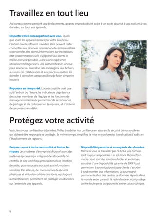 9
Travaillez en tout lieu
Au bureau comme pendant vos déplacements, gagnez en productivité grâce à un accès sécurisé à vos outils et à vos
données, sur tous vos appareils.
Emportez votre bureau partout avec vous. Quels
que soient les appareils utilisés par votre équipe ou
l'endroit où elles doivent travailler, elles peuvent rester
connectées aux données professionnelles indispensables
(coordonnées des clients, informations sur les produits,
état des commandes) afin d'apporter aux clients le
meilleur service possible. Grâce à une expérience
utilisateur homogène et à une authentification unique
pour accéder au calendrier, à la messagerie, aux fichiers,
aux outils de collaboration et aux processus métier, les
données à consulter sont accessibles de façon simple et
intuitive.
Répondez en temps réel. L'accès possible quel que
soit l'endroit ou l'heure, les indicateurs de présence
des autres membres de l'équipe et les fonctions de
messagerie instantanée permettent de se connecter,
de partager et de collaborer en temps réel, et d'obtenir
des réponses sans délai.
Protégez votre activité
Vos clients vous confient leurs données. Veillez à mériter leur confiance en assurant la sécurité de vos systèmes
qui doivent être regroupés et protégés. En même temps, simplifiez la mise en conformité, la réalisation d’audits et
l’établissement de rapports.
Préparez-vous à toute éventualité et limitez les
risques. Les systèmes d’entreprise Microsoft sont des
systèmes éprouvés qui intègrent des dispositifs de
contrôle et des workflows professionnels en fonction
des rôles, pour un accès structuré aux informations
sensibles. Par ailleurs, des mécanismes de sécurité
physiques et virtuels (contrôle des accès, cryptage et
authentification) permettent de protéger vos données
sur l’ensemble des appareils.
Disponibilité garantie et sauvegarde des données.
Même si vous ne travaillez pas 24 h/24, vos données
sont toujours disponibles. Les solutions Microsoft en
mode cloud sont des solutions fiables et évolutives,
assorties d’une disponibilité garantie de 99,9 % qui
permettent à votre équipe et à vos clients d’accéder
à tout moment aux informations. La sauvegarde
permanente dans des centres de données répartis dans
le monde entier garantit la redondance et vous protège
contre toute perte qui pourrait s’avérer catastrophique.
 