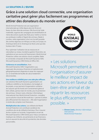 10
LA SOLUTION À L'ŒUVRE
Grâce à une solution cloud connectée, une organisation
caritative peut gérer plus facilement ses programmes et
attirer des donateurs du monde entier
World Animal Protection est une organisation
internationale qui milite depuis plus de 30 ans en
faveur du bien-être des animaux. Elle fournit de l'aide
matérielle, organise des campagnes de sensibilisation et
mène des actions auprès des États pour mettre un terme
aux pratiques cruelles à l'égard des animaux. Basée à
Londres, cette organisation à but non lucratif possède
des centres régionaux en Afrique, en Asie, en Europe, en
Amérique latine et en Amérique du Nord, ainsi que des
bureaux dans 15 pays.
Pour optimiser l'utilisation de ses ressources et
rationaliser au niveau mondial sa gestion financière, ses
opérations et ses sources de financement, World Animal
Protection utilise une solution cloud complète, fiable
et connectée composée de Microsoft Dynamics NAV,
Microsoft Dynamics CRM Online et Office 365.
Cohérence et consolidation. Avec
Microsoft Dynamics NAV, l'organisation a pu
regrouper des processus financiers et opérationnels
géographiquement dispersés et cesser de s'appuyer
sur un ensemble de feuilles de calcul totalement
déconnectées.
Une meilleure visibilité pour une aide plus efficace.
Les solutions Microsoft Dynamics garantissent une
meilleure visibilité sur les donateurs, les budgets et
les projets, ce qui permet à l’organisation caritative
de s’assurer que les fonds sont correctement gérés et
bien utilisés, partout dans le monde, pour la protection
des animaux. Simeon Lewis, directeur informatique
international chez World Animal Protection, considère
que la solution cloud de Microsoft leur « permet d’utiliser
plus efficacement les ressources ». Elle aide l’organisation
à rendre des comptes à ses financeurs.
Multiplication des actions. Les militants de World
Animal Protection ont contribué à améliorer les
conditions de vie de milliards d'animaux. Pour s'assurer
de leur soutien sur la durée, l'organisation se sert de
Microsoft Dynamics CRM Online pour mieux connaître et
impliquer ses militants, ses partenaires et ses financeurs,
tout en assurant la sécurité et la protection des données
personnelles.
« Les solutions
Microsoft permettent à
l'organisation d'assurer
le meilleur impact de
ses actions en faveur du
bien-être animal et de
répartir les ressources
le plus efficacement
possible. »
— Simeon Lewis, directeur informatique
international,
World Animal Protection
 
