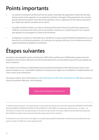 11
Points importants
•	 Les solutions d'entreprise de Microsoft sont les seules à rassembler des applications métier, des données,
des documents et des appareils via une expérience utilisateur homogène. Elles garantissent ainsi une plus
grande maîtrise de la gestion financière et des opérations, tout en apportant les informations nécessaires
pour établir des relations durables avec les clients.
•	 Complète, familière et fiable, une solution d’entreprise Microsoft renforce la productivité, apporte une
meilleure connaissance des clients, permet de travailler n’importe où, n’importe quand et sur n’importe
quel appareil, et accompagne la croissance de l’entreprise.
•	 En déployant la solution sur Microsoft Azure, bénéficiez d’une plus grande flexibilité de déploiement, d’une
réduction du coût total de possession, d’un accès plus sûr quel que soit le lieu, d’une infrastructure et d’un
support professionnel adaptés aux entreprises.
Étapes suivantes
L’excellente interopérabilité de Microsoft Dynamics ERP et Microsoft Dynamics CRM facilite la gestion de votre
entreprise et de vos clients. Démarrez avec les fonctionnalités dont vous avez besoin aujourd’hui, puis adaptez-les
selon vos besoins.
Ces solutions sont vendues et implémentées par des partenaires distributeurs Microsoft Dynamics locaux. Vous
pouvez compter sur eux : ils possèdent l’expérience nécessaire pour régler tous les problèmes d’implémentation, de
mise à niveau et de maintenance.
Vous pouvez obtenir plus d'informations sur Microsoft Dynamics ERP et Microsoft Dynamics CRM, faire un essai ou
trouver le partenaire idéal pour votre entreprise.
© 2015 Microsoft Corporation. Tous droits réservés. Ce document est proposé à titre informatif uniquement. MICROSOFT N'ACCORDE
AUCUNE GARANTIE, EXPRESSE OU IMPLICITE, PAR LE BIAIS DE CE DOCUMENT. Le présent document est fourni « en l'état ». Les
informations et les points de vue exprimés dans ce document et dans les URL et les autres références de sites Web Internet peuvent
être modifiés sans préavis. Vous assumez les éventuels risques associés à leur utilisation.
Ce document ne vous fournit aucun droit légal sur une quelconque propriété intellectuelle concernant les produits Microsoft. Vous
pouvez le copier et l'utiliser pour votre usage personnel.
[Espace personnalisable par le partenaire. ]
 