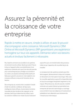 2
Assurez la pérennité et
la croissance de votre
entreprise
Rapide à mettre en œuvre, simple à utiliser, et avec le pouvoir
d’accompagner votre croissance. Microsoft Dynamics CRM
Online et Microsoft Dynamics ERP garantissent une expérience
homogène sur tous vos appareils. Démarrez selon vos besoins
actuels et évoluez facilement si nécessaire.
Peu importe comment vous accédez à vos systèmes
et comment vous les utilisez. Quels que soient l’heure,
le lieu ou l’appareil utilisé, vous bénéficierez d’une
expérience cohérente ainsi que d’une sécurité avancée
pour votre entreprise pour protéger vos activités et
vos clients. Les solutions d’entreprise Microsoft sont
faites pour garantir une prise en main rapide et une
croissance efficace à mesure de l’évolution de vos
besoins.
Des entreprises du monde entier constatent l'intérêt
d'aider les salariés à collaborer de façon plus
intelligente et plus efficace, d'automatiser les tâches
manuelles les plus lourdes et de s'appuyer sur les
données clients pour déterminer les offres à venir.
Les solutions mobiles et en mode cloud se traduisent
aujourd'hui par une transformation des processus
métier et par l'apparition de nouvelles façons de
travailler.
Le remplacement des systèmes existants peut être
décourageant, démesurément coûteux et complexe,
et nécessitant une interruption trop longue. Mais avec
les nouvelles applications aujourd’hui disponibles dans
le cloud, les avantages l’emportent largement sur les
risques. Efficacité accrue, sécurité avancée, mobilité
renforcée sont autant d’atouts qui permettent aux
entreprises de faire de la technologie un avantage
concurrentiel, le tout sans dépenses d’investissement
préalables et sans dépendre aussi fortement de
l’infrastructure informatique.
 