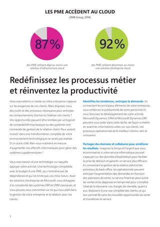 3
Redéfinissez les processus métier
et réinventez la productivité
Vous avez atteint un stade où votre croissance s’appuie
sur les exigences de vos clients. Mais disposez-vous
des outils et des processus nécessaires pour anticiper
les comportements d’achat ou fidéliser vos clients ?
Vos opportunités peuvent être limitées par un logiciel
de comptabilité trop basique ou des systèmes non
connectés de gestion de la relation client. Pour autant,
investir dans une transformation complète de votre
environnement technologique ne serait pas réaliste.
D’un autre côté, êtes-vous vraiment en mesure
d’augmenter vos effectifs informatiques pour gérer des
systèmes supplémentaires ?
Vous avez besoin d’une technologie sur laquelle
appuyer votre activité. Une technologie compatible
avec le budget d’une PME, qui n’entraîne pas de
dépendance et qui ne limite pas vos choix futurs. Avec
les solutions d’entreprise de Microsoft, vous échappez
à la complexité des systèmes ERP et CRM classiques, et
vous pouvez vous concentrer sur ce qui vous plaît dans
la gestion de votre entreprise et la relation avec vos
clients.
Identifiez les tendances, anticipez la demande. En
connectant les principaux éléments de votre entreprise,
vous renforcez la productivité de votre personnel et
vous favorisez le développement de votre activité.
Microsoft Dynamics CRM et Microsoft Dynamics ERP
peuvent vous aider dans cette tâche, de façon à mettre
en avant les informations utiles sur vos clients, vos
processus opérationnels et le meilleur chemin vers la
croissance.
Partagez des données et collaborez pour améliorer
les résultats. Imaginez le temps et l’argent que vous
économiseriez si votre service informatique pouvait
s’appuyer sur des données d’exploitation pour faciliter
la prise de décision et garantir un service plus efficace.
En connectant la gestion de la relation client et les
processus de back-office, les opérationnels peuvent
anticiper l’augmentation des demandes en fonction
des prévisions de vente. Le service financier peut suivre
les ventes et les dépenses en temps réel pour connaître
l’état de la trésorerie. Les chargés de clientèle, quant à
eux, disposent d’une vue complète des clients, ce qui
leur permet de saisir les nouvelles opportunités de vente
et d’améliorer le service.
LES PME ACCÈDENT AU CLOUD
(SMB Group, 2014)
des PME utilisent déjà au moins une
solution d’infrastructure cloud
des PME utilisent désormais au moins
une solution d’entreprise cloud
 